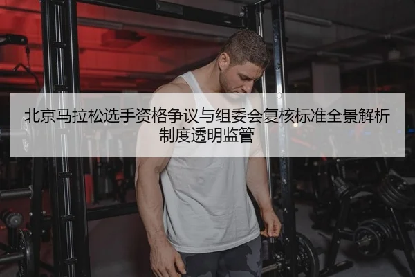 北京马拉松选手资格争议与组委会复核标准全景解析制度透明监管