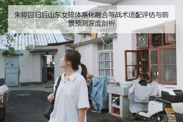 朱婷回归后山东女排体系化融合与战术适配评估与前景预测深度剖析